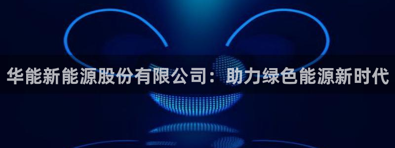 摩根娱乐宝.知道吗:华能新能源股份有限公司:助力绿色能源新时